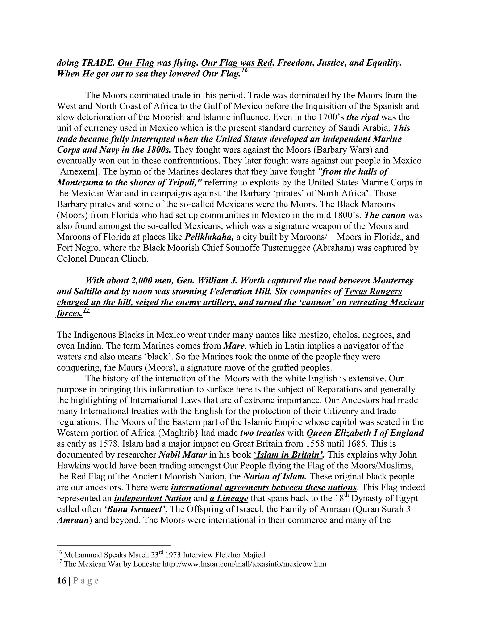 doing TRADE. Our Flag was flying, Our Flag was Red, Freedom, Justice, and Equality.
When He got out to sea they lowered Our Flag. 16

        The Moors dominated trade in this period. Trade was dominated by the Moors from the
West and North Coast of Africa to the Gulf of Mexico before the Inquisition of the Spanish and
slow deterioration of the Moorish and Islamic influence. Even in the 1700’s the riyal was the
unit of currency used in Mexico which is the present standard currency of Saudi Arabia. This
trade became fully interrupted when the United States developed an independent Marine
Corps and Navy in the 1800s. They fought wars against the Moors (Barbary Wars) and
eventually won out in these confrontations. They later fought wars against our people in Mexico
[Amexem]. The hymn of the Marines declares that they have fought "from the halls of
Montezuma to the shores of Tripoli," referring to exploits by the United States Marine Corps in
the Mexican War and in campaigns against ‘the Barbary ‘pirates’ of North Africa’. Those
Barbary pirates and some of the so-called Mexicans were the Moors. The Black Maroons
(Moors) from Florida who had set up communities in Mexico in the mid 1800’s. The canon was
also found amongst the so-called Mexicans, which was a signature weapon of the Moors and
Maroons of Florida at places like Peliklakaha, a city built by Maroons/ Moors in Florida, and
Fort Negro, where the Black Moorish Chief Sounoffe Tustenuggee (Abraham) was captured by
Colonel Duncan Clinch.

         With about 2,000 men, Gen. William J. Worth captured the road between Monterrey
and Saltillo and by noon was storming Federation Hill. Six companies of Texas Rangers
charged up the hill, seized the enemy artillery, and turned the ‘cannon’ on retreating Mexican
forces. 17

The Indigenous Blacks in Mexico went under many names like mestizo, cholos, negroes, and
even Indian. The term Marines comes from Mare, which in Latin implies a navigator of the
waters and also means ‘black’. So the Marines took the name of the people they were
conquering, the Maurs (Moors), a signature move of the grafted peoples.
        The history of the interaction of the Moors with the white English is extensive. Our
purpose in bringing this information to surface here is the subject of Reparations and generally
the highlighting of International Laws that are of extreme importance. Our Ancestors had made
many International treaties with the English for the protection of their Citizenry and trade
regulations. The Moors of the Eastern part of the Islamic Empire whose capitol was seated in the
Western portion of Africa {Maghrib} had made two treaties with Queen Elizabeth I of England
as early as 1578. Islam had a major impact on Great Britain from 1558 until 1685. This is
documented by researcher Nabil Matar in his book ‘Islam in Britain’. This explains why John
Hawkins would have been trading amongst Our People flying the Flag of the Moors/Muslims,
the Red Flag of the Ancient Moorish Nation, the Nation of Islam. These original black people
are our ancestors. There were international agreements between these nations. This Flag indeed
represented an independent Nation and a Lineage that spans back to the 18th Dynasty of Egypt
called often ‘Bana Israaeel’, The Offspring of Israeel, the Family of Amraan (Quran Surah 3
Amraan) and beyond. The Moors were international in their commerce and many of the


16
     Muhammad Speaks March 23rd 1973 Interview Fletcher Majied
17
     The Mexican War by Lonestar http://www.lnstar.com/mall/texasinfo/mexicow.htm

16 | P a g e
 