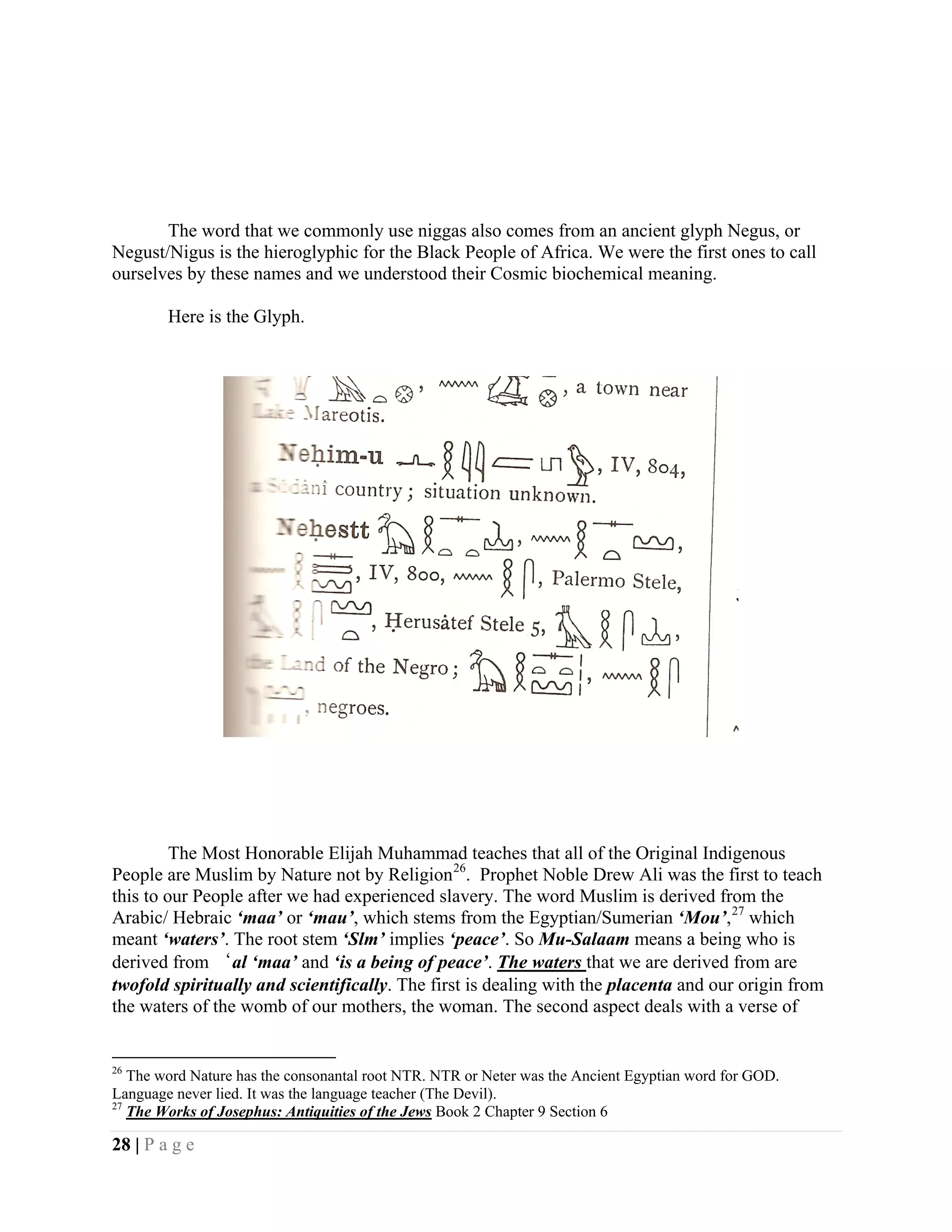 The word that we commonly use niggas also comes from an ancient glyph Negus, or
Negust/Nigus is the hieroglyphic for the Black People of Africa. We were the first ones to call
ourselves by these names and we understood their Cosmic biochemical meaning.

        Here is the Glyph.




         The Most Honorable Elijah Muhammad teaches that all of the Original Indigenous
People are Muslim by Nature not by Religion 26. Prophet Noble Drew Ali was the first to teach
this to our People after we had experienced slavery. The word Muslim is derived from the
Arabic/ Hebraic ‘maa’ or ‘mau’, which stems from the Egyptian/Sumerian ‘Mou’, 27 which
meant ‘waters’. The root stem ‘Slm’ implies ‘peace’. So Mu-Salaam means a being who is
derived from ‘al ‘maa’ and ‘is a being of peace’. The waters that we are derived from are
twofold spiritually and scientifically. The first is dealing with the placenta and our origin from
the waters of the womb of our mothers, the woman. The second aspect deals with a verse of


26
   The word Nature has the consonantal root NTR. NTR or Neter was the Ancient Egyptian word for GOD.
Language never lied. It was the language teacher (The Devil).
27
   The Works of Josephus: Antiquities of the Jews Book 2 Chapter 9 Section 6

28 | P a g e
 