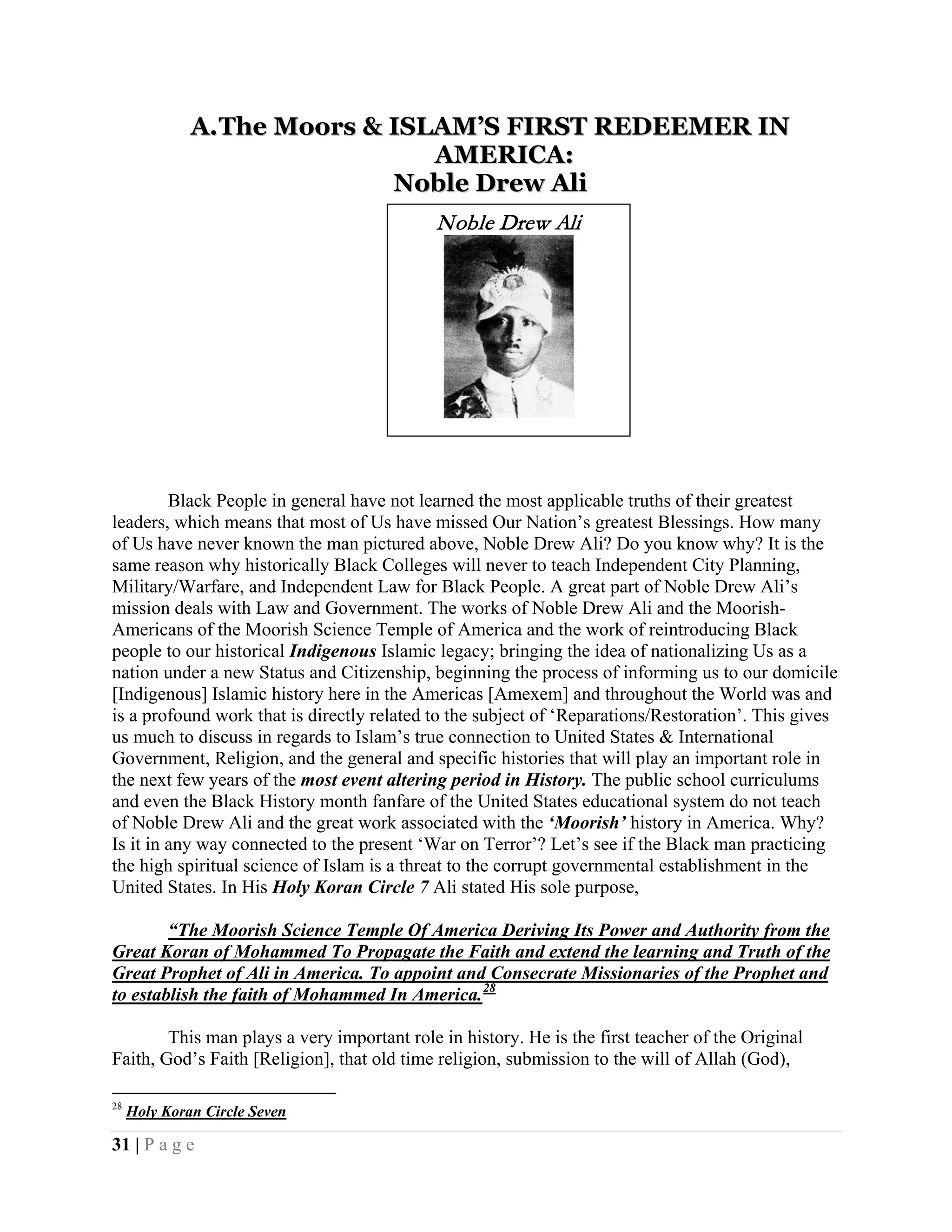 A. The Moors & ISLAM’S FIRST REDEEMER IN
                                AMERICA:
                             Noble Drew Ali
                                             Noble Drew Ali




         Black People in general have not learned the most applicable truths of their greatest
leaders, which means that most of Us have missed Our Nation’s greatest Blessings. How many
of Us have never known the man pictured above, Noble Drew Ali? Do you know why? It is the
same reason why historically Black Colleges will never to teach Independent City Planning,
Military/Warfare, and Independent Law for Black People. A great part of Noble Drew Ali’s
mission deals with Law and Government. The works of Noble Drew Ali and the Moorish-
Americans of the Moorish Science Temple of America and the work of reintroducing Black
people to our historical Indigenous Islamic legacy; bringing the idea of nationalizing Us as a
nation under a new Status and Citizenship, beginning the process of informing us to our domicile
[Indigenous] Islamic history here in the Americas [Amexem] and throughout the World was and
is a profound work that is directly related to the subject of ‘Reparations/Restoration’. This gives
us much to discuss in regards to Islam’s true connection to United States & International
Government, Religion, and the general and specific histories that will play an important role in
the next few years of the most event altering period in History. The public school curriculums
and even the Black History month fanfare of the United States educational system do not teach
of Noble Drew Ali and the great work associated with the ‘Moorish’ history in America. Why?
Is it in any way connected to the present ‘War on Terror’? Let’s see if the Black man practicing
the high spiritual science of Islam is a threat to the corrupt governmental establishment in the
United States. In His Holy Koran Circle 7 Ali stated His sole purpose,

        “The Moorish Science Temple Of America Deriving Its Power and Authority from the
Great Koran of Mohammed To Propagate the Faith and extend the learning and Truth of the
Great Prophet of Ali in America. To appoint and Consecrate Missionaries of the Prophet and
to establish the faith of Mohammed In America. 28

        This man plays a very important role in history. He is the first teacher of the Original
Faith, God’s Faith [Religion], that old time religion, submission to the will of Allah (God),

28
     Holy Koran Circle Seven

31 | P a g e
 