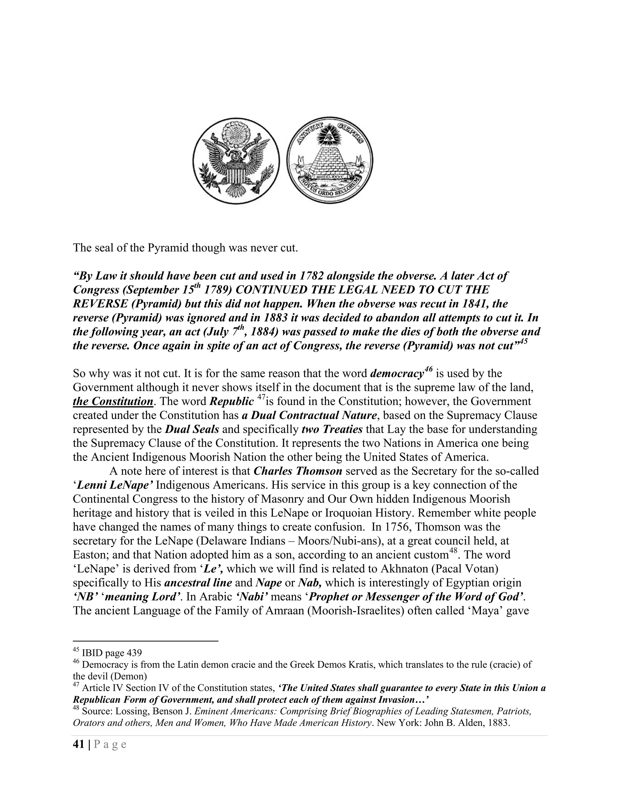 The seal of the Pyramid though was never cut.

“By Law it should have been cut and used in 1782 alongside the obverse. A later Act of
Congress (September 15th 1789) CONTINUED THE LEGAL NEED TO CUT THE
REVERSE (Pyramid) but this did not happen. When the obverse was recut in 1841, the
reverse (Pyramid) was ignored and in 1883 it was decided to abandon all attempts to cut it. In
the following year, an act (July 7th, 1884) was passed to make the dies of both the obverse and
the reverse. Once again in spite of an act of Congress, the reverse (Pyramid) was not cut” 45

So why was it not cut. It is for the same reason that the word democracy 46 is used by the
Government although it never shows itself in the document that is the supreme law of the land,
the Constitution. The word Republic 47is found in the Constitution; however, the Government
created under the Constitution has a Dual Contractual Nature, based on the Supremacy Clause
represented by the Dual Seals and specifically two Treaties that Lay the base for understanding
the Supremacy Clause of the Constitution. It represents the two Nations in America one being
the Ancient Indigenous Moorish Nation the other being the United States of America.
        A note here of interest is that Charles Thomson served as the Secretary for the so-called
‘Lenni LeNape’ Indigenous Americans. His service in this group is a key connection of the
Continental Congress to the history of Masonry and Our Own hidden Indigenous Moorish
heritage and history that is veiled in this LeNape or Iroquoian History. Remember white people
have changed the names of many things to create confusion. In 1756, Thomson was the
secretary for the LeNape (Delaware Indians – Moors/Nubi-ans), at a great council held, at
Easton; and that Nation adopted him as a son, according to an ancient custom 48. The word
‘LeNape’ is derived from ‘Le’, which we will find is related to Akhnaton (Pacal Votan)
specifically to His ancestral line and Nape or Nab, which is interestingly of Egyptian origin
‘NB’ ‘meaning Lord’. In Arabic ‘Nabi’ means ‘Prophet or Messenger of the Word of God’.
The ancient Language of the Family of Amraan (Moorish-Israelites) often called ‘Maya’ gave


45
   IBID page 439
46
   Democracy is from the Latin demon cracie and the Greek Demos Kratis, which translates to the rule (cracie) of
the devil (Demon)
47
   Article IV Section IV of the Constitution states, ‘The United States shall guarantee to every State in this Union a
Republican Form of Government, and shall protect each of them against Invasion…’
48
   Source: Lossing, Benson J. Eminent Americans: Comprising Brief Biographies of Leading Statesmen, Patriots,
Orators and others, Men and Women, Who Have Made American History. New York: John B. Alden, 1883.

41 | P a g e
 