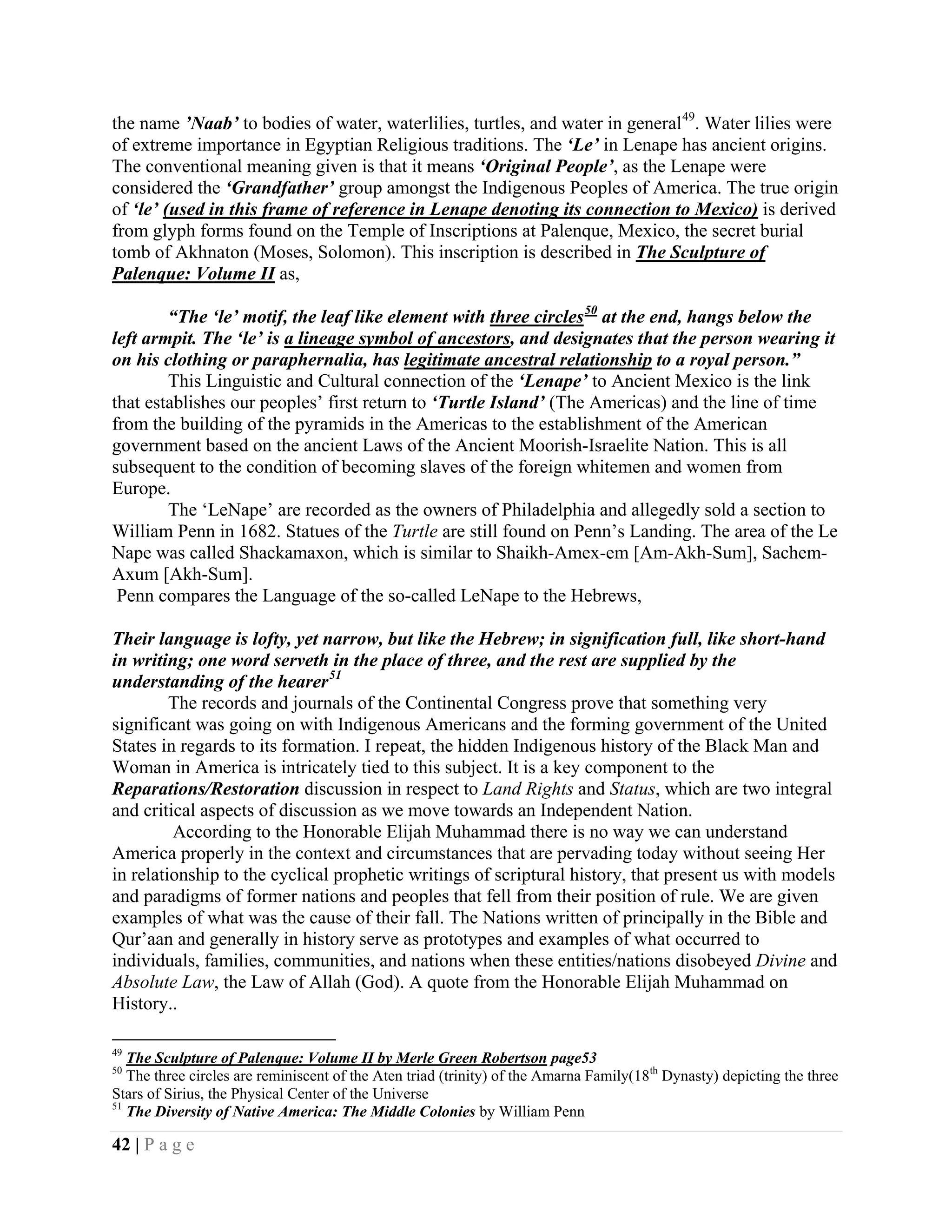 the name ’Naab’ to bodies of water, waterlilies, turtles, and water in general 49. Water lilies were
of extreme importance in Egyptian Religious traditions. The ‘Le’ in Lenape has ancient origins.
The conventional meaning given is that it means ‘Original People’, as the Lenape were
considered the ‘Grandfather’ group amongst the Indigenous Peoples of America. The true origin
of ‘le’ (used in this frame of reference in Lenape denoting its connection to Mexico) is derived
from glyph forms found on the Temple of Inscriptions at Palenque, Mexico, the secret burial
tomb of Akhnaton (Moses, Solomon). This inscription is described in The Sculpture of
Palenque: Volume II as,

        “The ‘le’ motif, the leaf like element with three circles 50 at the end, hangs below the
left armpit. The ‘le’ is a lineage symbol of ancestors, and designates that the person wearing it
on his clothing or paraphernalia, has legitimate ancestral relationship to a royal person.”
        This Linguistic and Cultural connection of the ‘Lenape’ to Ancient Mexico is the link
that establishes our peoples’ first return to ‘Turtle Island’ (The Americas) and the line of time
from the building of the pyramids in the Americas to the establishment of the American
government based on the ancient Laws of the Ancient Moorish-Israelite Nation. This is all
subsequent to the condition of becoming slaves of the foreign whitemen and women from
Europe.
        The ‘LeNape’ are recorded as the owners of Philadelphia and allegedly sold a section to
William Penn in 1682. Statues of the Turtle are still found on Penn’s Landing. The area of the Le
Nape was called Shackamaxon, which is similar to Shaikh-Amex-em [Am-Akh-Sum], Sachem-
Axum [Akh-Sum].
 Penn compares the Language of the so-called LeNape to the Hebrews,

Their language is lofty, yet narrow, but like the Hebrew; in signification full, like short-hand
in writing; one word serveth in the place of three, and the rest are supplied by the
understanding of the hearer 51
         The records and journals of the Continental Congress prove that something very
significant was going on with Indigenous Americans and the forming government of the United
States in regards to its formation. I repeat, the hidden Indigenous history of the Black Man and
Woman in America is intricately tied to this subject. It is a key component to the
Reparations/Restoration discussion in respect to Land Rights and Status, which are two integral
and critical aspects of discussion as we move towards an Independent Nation.
         According to the Honorable Elijah Muhammad there is no way we can understand
America properly in the context and circumstances that are pervading today without seeing Her
in relationship to the cyclical prophetic writings of scriptural history, that present us with models
and paradigms of former nations and peoples that fell from their position of rule. We are given
examples of what was the cause of their fall. The Nations written of principally in the Bible and
Qur’aan and generally in history serve as prototypes and examples of what occurred to
individuals, families, communities, and nations when these entities/nations disobeyed Divine and
Absolute Law, the Law of Allah (God). A quote from the Honorable Elijah Muhammad on
History..

49
   The Sculpture of Palenque: Volume II by Merle Green Robertson page53
50
   The three circles are reminiscent of the Aten triad (trinity) of the Amarna Family(18th Dynasty) depicting the three
Stars of Sirius, the Physical Center of the Universe
51
   The Diversity of Native America: The Middle Colonies by William Penn

42 | P a g e
 
