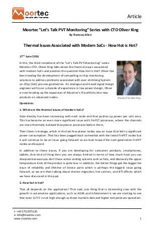 Article
t: +44 1752 875130
e: info@moortec.com
www.moortec.com 1
Moortec “Let’s Talk PVT Monitoring” Series with CTO Oliver King
By Ramsay Allen
Thermal Issues Associated with Modern SoCs - How Hot is Hot?
17th June 2016
In this, the third instalment of the "Let's Talk PVT Monitoring" series
Moortec CTO, Oliver King talks about the thermal issues associated
with modern SoCs and ponders the question How Hot is Hot? Oliver has
been leading the development of compelling in-chip monitoring
solutions to address problems associated with ever-shrinking System-
on-Chip (SoC) process geometries. An analogue and mixed signal design
engineer with over a decade of experience in low power design, Oliver
is now heading up the expansion of Moortec's IP portfolio into new
products on advanced nodes.
Questions:
1. What are the thermal issues of modern SoCs?
Gate density has been increasing with each node and that pushes up power per unit area.
This has become an even more significant issue with FinFET processes, where the channels
are more thermally isolated than planar processes before them.
Then there is leakage, which in the last few planar nodes was an issue that led to significant
power consumption. That has been pegged back somewhat with the latest FinFET nodes but
it will continue to be an issue going forward as we look toward the next generation FinFET
nodes and beyond.
In addition to these issues, if you are developing for consumer products, smartphones,
tablets, that kind of thing then you are always limited in terms of how much heat you can
dissipate because you don’t have active cooling systems such as fans, and obviously the upper
temperature limit of the product is quite low. In addition, the hotter things get the bigger the
issue of reliability and lifetime of device parts which is perhaps the biggest issue going
forward, as we are then talking about electro-migration, hot carriers, and BTI effects which
we have discussed in the past.
2. How hot is hot?
That all depends on the application! That said, one thing that is interesting now with the
growth in automotive applications, such as ADAS and infotainment is we are starting to see
that even 125°C is not high enough as those markets demand higher temperature operation.
Moortec CTO, Oliver King
 