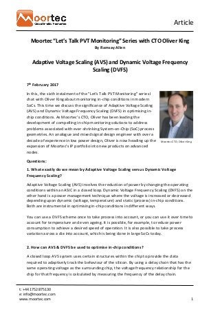 Article
t: +44 1752 875130
e: info@moortec.com
www.moortec.com 1
Moortec “Let’s Talk PVT Monitoring” Series with CTO Oliver King
By Ramsay Allen
Adaptive Voltage Scaling (AVS) and Dynamic Voltage Frequency
Scaling (DVFS)
7th February 2017
In this, the sixth instalment of the "Let's Talk PVT Monitoring" series I
chat with Oliver King about monitoring in-chip conditions in modern
SoCs. This time we discuss the significance of Adaptive Voltage Scaling
(AVS) and Dynamic Voltage Frequency Scaling (DVFS) in optimising in-
chip conditions. As Moortec’s CTO, Oliver has been leading the
development of compelling in-chip monitoring solutions to address
problems associated with ever-shrinking System-on-Chip (SoC) process
geometries. An analogue and mixed signal design engineer with over a
decade of experience in low power design, Oliver is now heading up the
expansion of Moortec's IP portfolio into new products on advanced
nodes.
Questions:
1. What exactly do we mean by Adaptive Voltage Scaling versus Dynamic Voltage
Frequency Scaling?
Adaptive Voltage Scaling (AVS) involves the reduction of power by changing the operating
conditions within an ASIC in a closed loop. Dynamic Voltage Frequency Scaling (DVFS) on the
other hand is a power management technique where the voltage is increased or decreased
depending upon dynamic (voltage, temperature) and static (process) in-chip conditions.
Both are instrumental in optimising in-chip conditions in different ways.
You can use a DVFS scheme once to take process into account, or you can use it over time to
account for temperature and even ageing. It is possible, for example, to reduce power
consumption to achieve a desired speed of operation. It is also possible to take process
variation across a die into account, which is being done in large SoCs today.
2. How can AVS & DVFS be used to optimise in-chip conditions?
A closed loop AVS system uses certain structures within the chip to provide the data
required to adaptively track the behaviour of the silicon. By using a delay chain that has the
same operating voltage as the surrounding chip, the voltage frequency relationship for the
chip for that frequency is calculated by measuring the frequency of the delay chain.
Moortec CTO, Oliver King
 