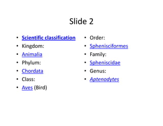 Slide 2
•   Scientific classification   •   Order:
•   Kingdom:                    •   Sphenisciformes
•   Animalia                    •   Family:
•   Phylum:                     •   Spheniscidae
•   Chordata                    •   Genus:
•   Class:                      •   Aptenodytes
•   Aves (Bird)
 