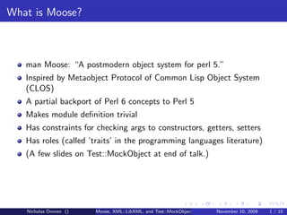 What is Moose?



   man Moose: “A postmodern object system for perl 5.”
   Inspired by Metaobject Protocol of Common Lisp Object System
   (CLOS)
   A partial backport of Perl 6 concepts to Perl 5
   Makes module deﬁnition trivial
   Has constraints for checking args to constructors, getters, setters
   Has roles (called ’traits’ in the programming languages literature)
   (A few slides on Test::MockObject at end of talk.)




   Nicholas Dronen ()   Moose, XML::LibXML, and Test::MockObject   November 10, 2009   1 / 15
 