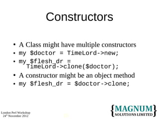Constructors

           A Class might have multiple constructors
           my $doctor = TimeLord->new;
           my $flesh_dr =
              TimeLord->clone($doctor);
           A constructor might be an object method
           my $flesh_dr = $doctor->clone;



London Perl Workshop
 24th November 2012        10
 