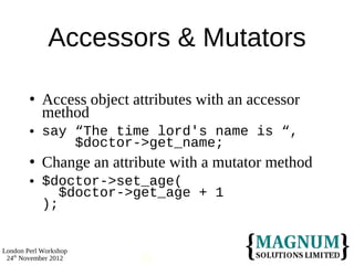 Accessors & Mutators

           Access object attributes with an accessor
            method
           say “The time lord's name is “,
                $doctor->get_name;
           Change an attribute with a mutator method
           $doctor->set_age(
               $doctor->get_age + 1
            );


London Perl Workshop
 24th November 2012        11
 