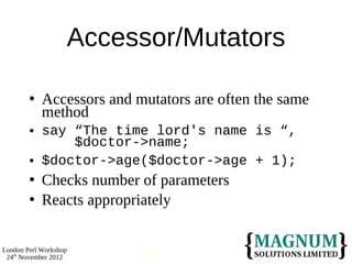 Accessor/Mutators

           Accessors and mutators are often the same
            method
           say “The time lord's name is “,
                $doctor->name;
           $doctor->age($doctor->age + 1);
           Checks number of parameters
           Reacts appropriately


London Perl Workshop
 24th November 2012        12
 