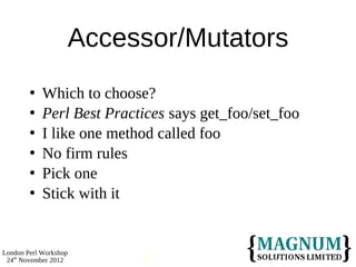 Accessor/Mutators
           Which to choose?
           Perl Best Practices says get_foo/set_foo
           I like one method called foo
           No firm rules
           Pick one
           Stick with it


London Perl Workshop
 24th November 2012        13
 