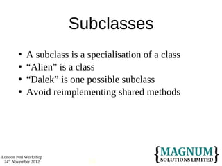 Subclasses
           A subclass is a specialisation of a class
           “Alien” is a class
           “Dalek” is one possible subclass
           Avoid reimplementing shared methods




London Perl Workshop
 24th November 2012         14
 