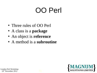 OO Perl
           Three rules of OO Perl
           A class is a package
           An object is reference
           A method is a subroutine




London Perl Workshop
 24th November 2012       16
 