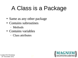 A Class is a Package
           Same as any other package
           Contains subroutines
                Methods
           Contains variables
                Class attributes




London Perl Workshop
 24th November 2012             17
 