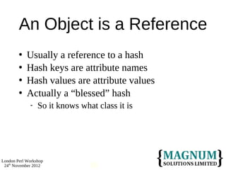 An Object is a Reference
           Usually a reference to a hash
           Hash keys are attribute names
           Hash values are attribute values
           Actually a “blessed” hash
                So it knows what class it is




London Perl Workshop
 24th November 2012             18
 