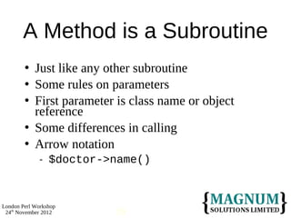 A Method is a Subroutine
           Just like any other subroutine
           Some rules on parameters
           First parameter is class name or object
            reference
           Some differences in calling
           Arrow notation
                 $doctor->name()



London Perl Workshop
 24th November 2012        19
 