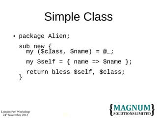 Simple Class
           package Alien;
            sub new {
              my ($class, $name) = @_;
                 my $self = { name => $name };
                 return bless $self, $class;
            }




London Perl Workshop
 24th November 2012       20
 