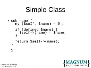 Simple Class
           sub name {
              my ($self, $name) = @_;
                 if (defined $name) {
                   $self->{name} = $name;
                 }
                 return $self->{name};
            }
            1;


London Perl Workshop
 24th November 2012       21
 