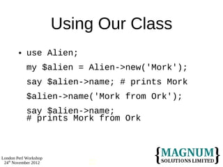 Using Our Class
           use Alien;
            my $alien = Alien->new('Mork');
            say $alien->name; # prints Mork
            $alien->name('Mork from Ork');
            say $alien->name;
            # prints Mork from Ork



London Perl Workshop
 24th November 2012        22
 