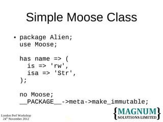 Simple Moose Class
           package Alien;
            use Moose;

            has name => (
               is => 'rw',
               isa => 'Str',
            );

            no Moose;
            __PACKAGE__->meta->make_immutable;

London Perl Workshop
 24th November 2012     25
 