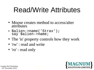 Read/Write Attributes
           Moose creates method to access/alter
            attributes
           $alien->name('Strax');
            say $alien->name;
           The 'is' property controls how they work
           'rw' : read and write
           'ro' : read only


London Perl Workshop
 24th November 2012        28
 