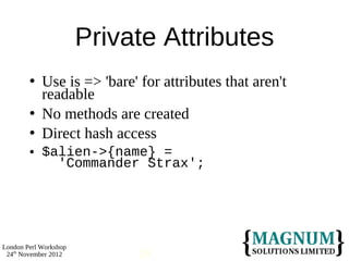 Private Attributes
           Use is => 'bare' for attributes that aren't
            readable
           No methods are created
           Direct hash access
           $alien->{name} =
              'Commander Strax';




London Perl Workshop
 24th November 2012          29
 