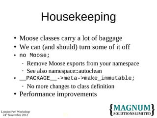 Housekeeping
           Moose classes carry a lot of baggage
           We can (and should) turn some of it off
           no Moose;
                 Remove Moose exports from your namespace
                 See also namespace::autoclean
           __PACKAGE__->meta->make_immutable;
                 No more changes to class definition
           Performance improvements

London Perl Workshop
 24th November 2012             30
 