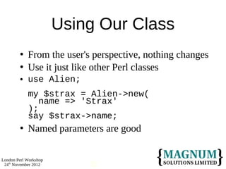 Using Our Class
           From the user's perspective, nothing changes
           Use it just like other Perl classes
           use Alien;
            my $strax = Alien->new(
               name => 'Strax'
            );
            say $strax->name;
           Named parameters are good

London Perl Workshop
 24th November 2012        31
 
