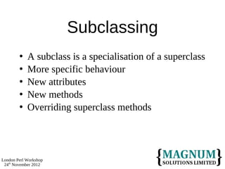 Subclassing
           A subclass is a specialisation of a superclass
           More specific behaviour
           New attributes
           New methods
           Overriding superclass methods




London Perl Workshop
 24th November 2012
 