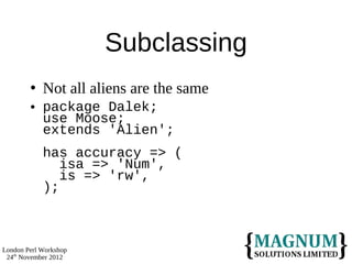 Subclassing
           Not all aliens are the same
           package Dalek;
            use Moose;
            extends 'Alien';
            has accuracy => (
               isa => 'Num',
               is => 'rw',
            );



London Perl Workshop
 24th November 2012
 