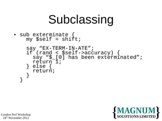 Subclassing
           sub exterminate {
              my $self = shift;
                say “EX-TERM-IN-ATE”;
                if (rand < $self->accuracy) {
                  say “$_[0] has been exterminated”;
                  return 1;
                } else {
                  return;
                }
            }




London Perl Workshop
 24th November 2012
 