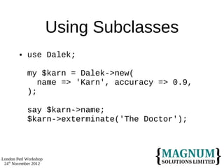 Using Subclasses
           use Dalek;

            my $karn = Dalek->new(
               name => 'Karn', accuracy => 0.9,
            );

            say $karn->name;
            $karn->exterminate('The Doctor');



London Perl Workshop
 24th November 2012
 