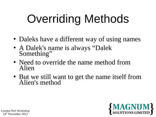 Overriding Methods
           Daleks have a different way of using names
           A Dalek's name is always “Dalek
            Something”
           Need to override the name method from
            Alien
           But we still want to get the name itself from
            Alien's method


London Perl Workshop
 24th November 2012
 