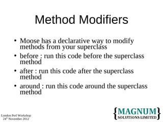 Method Modifiers
           Moose has a declarative way to modify
            methods from your superclass
           before : run this code before the superclass
            method
           after : run this code after the superclass
            method
           around : run this code around the superclass
            method


London Perl Workshop
 24th November 2012
 