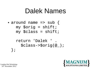 Dalek Names
           around name => sub {
              my $orig = shift;
              my $class = shift;

                  return 'Dalek ' .
                    $class->$orig(@_);
            };


London Perl Workshop
 24th November 2012
 