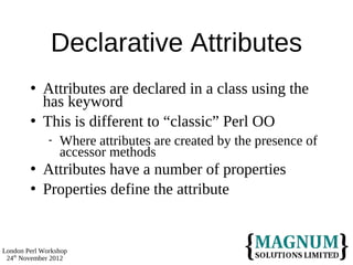 Declarative Attributes
           Attributes are declared in a class using the
            has keyword
           This is different to “classic” Perl OO
                 Where attributes are created by the presence of
                  accessor methods
           Attributes have a number of properties
           Properties define the attribute


London Perl Workshop
 24th November 2012
 