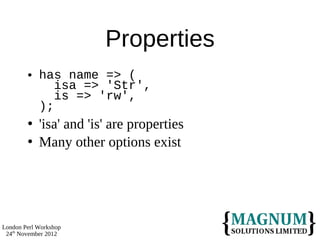 Properties
           has name => (
               isa => 'Str',
               is => 'rw',
            );
           'isa' and 'is' are properties
           Many other options exist




London Perl Workshop
 24th November 2012
 