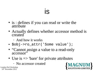 is
            is : defines if you can read or write the
             attribute
            Actually defines whether accessor method is
             created
              And how it works
            $obj->ro_attr('Some value');
            “Cannot assign a value to a read-only
             accessor”
            Use is => 'bare' for private attributes
                 No accessor created
London Perl Workshop
 24th November 2012
 