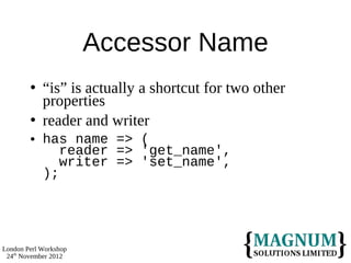 Accessor Name
           “is” is actually a shortcut for two other
            properties
           reader and writer
           has name => (
               reader => 'get_name',
               writer => 'set_name',
            );




London Perl Workshop
 24th November 2012
 