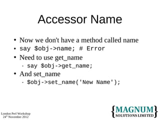Accessor Name
           Now we don't have a method called name
           say $obj->name; # Error
           Need to use get_name
                 say $obj->get_name;
           And set_name
                 $obj->set_name('New Name');




London Perl Workshop
 24th November 2012
 