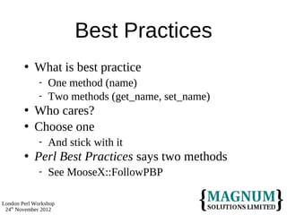 Best Practices
           What is best practice
                 One method (name)
                 Two methods (get_name, set_name)
           Who cares?
           Choose one
                 And stick with it
           Perl Best Practices says two methods
                 See MooseX::FollowPBP

London Perl Workshop
 24th November 2012
 