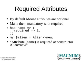 Required Attributes
           By default Moose attributes are optional
           Make them mandatory with required
           has name => (
               required => 1,
            );
           my $alien = Alien->new;
           “Attribute (name) is required at constructor
            Alien::new”


London Perl Workshop
 24th November 2012
 