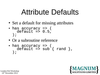 Attribute Defaults
           Set a default for missing attributes
           has accuracy => (
               default => 0.5,
            );
           Or a subroutine reference
           has accuracy => (
               default => sub { rand },
            );



London Perl Workshop
 24th November 2012
 