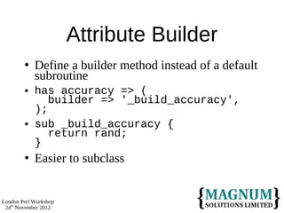Attribute Builder
           Define a builder method instead of a default
            subroutine
           has accuracy => (
               builder => '_build_accuracy',
            );
           sub _build_accuracy {
               return rand;
            }
           Easier to subclass


London Perl Workshop
 24th November 2012
 