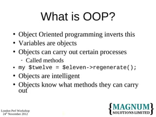 What is OOP?
           Object Oriented programming inverts this
           Variables are objects
           Objects can carry out certain processes
                Called methods
           my $twelve = $eleven->regenerate();
           Objects are intelligent
           Objects know what methods they can carry
            out

London Perl Workshop
 24th November 2012           5
 