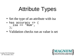 Attribute Types
           Set the type of an attribute with isa
           has accuracy => (
               isa => 'Num',
            );
           Validation checks run as value is set




London Perl Workshop
 24th November 2012
 