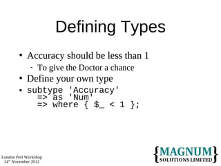 Defining Types
           Accuracy should be less than 1
                 To give the Doctor a chance
           Define your own type
           subtype 'Accuracy'
              => as 'Num'
              => where { $_ < 1 };




London Perl Workshop
 24th November 2012
 