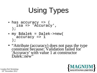 Using Types
           has accuracy => (
               isa => 'Accuracy',
            );
           my $dalek = Dalek->new(
               accuracy => 1
            );
           “Attribute (accuracy) does not pass the type
            constraint because: Validation failed for
            'Accuracy' with value 1 at constructor
            Dalek::new”

London Perl Workshop
 24th November 2012
 