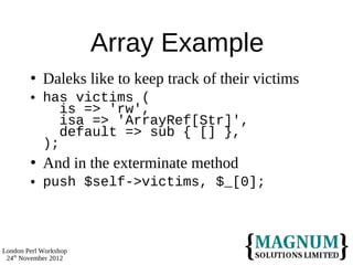 Array Example
           Daleks like to keep track of their victims
           has victims (
               is => 'rw',
               isa => 'ArrayRef[Str]',
               default => sub { [] },
            );
           And in the exterminate method
           push $self->victims, $_[0];



London Perl Workshop
 24th November 2012
 