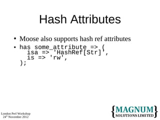 Hash Attributes
           Moose also supports hash ref attributes
           has some_attribute => (
               isa => 'HashRef[Str]',
               is => 'rw',
            );




London Perl Workshop
 24th November 2012
 