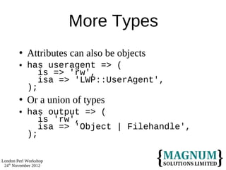 More Types
           Attributes can also be objects
           has useragent => (
               is => 'rw',
               isa => 'LWP::UserAgent',
            );
           Or a union of types
           has output => (
               is 'rw',
               isa => 'Object | Filehandle',
            );

London Perl Workshop
 24th November 2012
 
