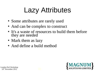 Lazy Attributes
           Some attributes are rarely used
           And can be complex to construct
           It's a waste of resources to build them before
            they are needed
           Mark them as lazy
           And define a build method



London Perl Workshop
 24th November 2012         58
 